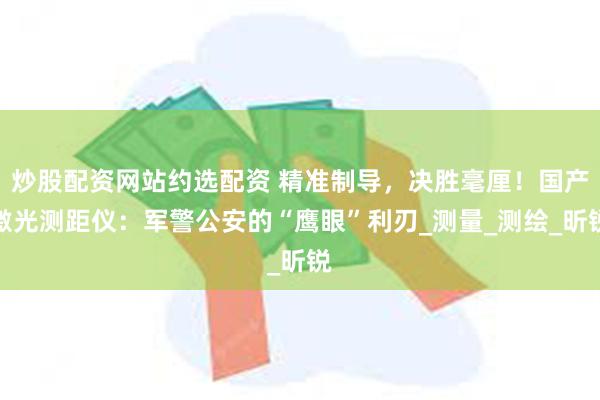 炒股配资网站约选配资 精准制导，决胜毫厘！国产激光测距仪：军警公安的“鹰眼”利刃_测量_测绘_昕锐
