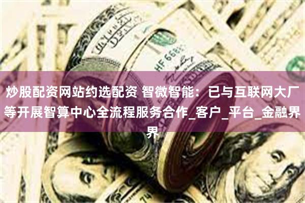 炒股配资网站约选配资 智微智能：已与互联网大厂等开展智算中心全流程服务合作_客户_平台_金融界