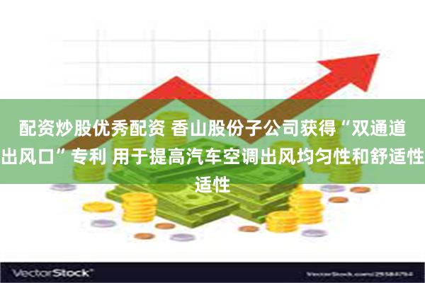 配资炒股优秀配资 香山股份子公司获得“双通道出风口”专利 用于提高汽车空调出风均匀性和舒适性