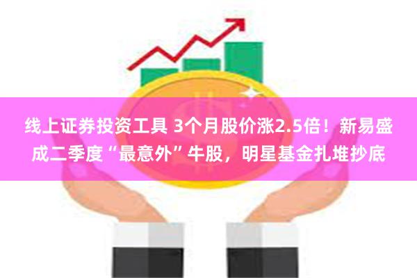 线上证券投资工具 3个月股价涨2.5倍！新易盛成二季度“最意外”牛股，明星基金扎堆抄底