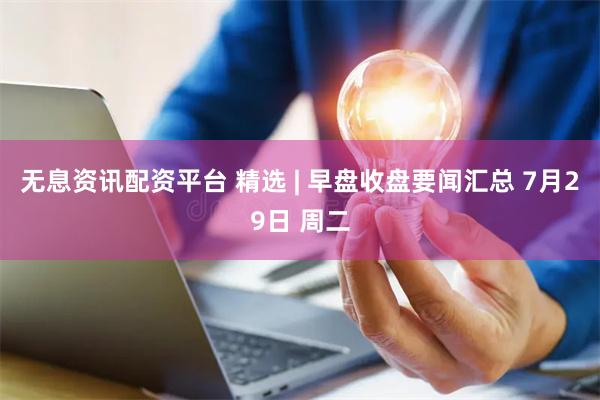 无息资讯配资平台 精选 | 早盘收盘要闻汇总 7月29日 周二
