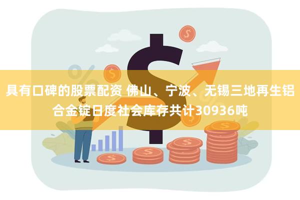 具有口碑的股票配资 佛山、宁波、无锡三地再生铝合金锭日度社会库存共计30936吨