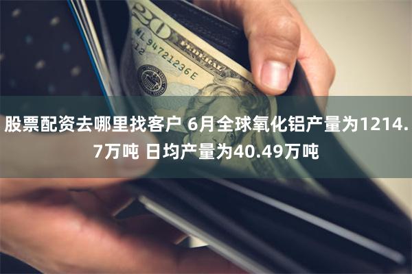 股票配资去哪里找客户 6月全球氧化铝产量为1214.7万吨 日均产量为40.49万吨