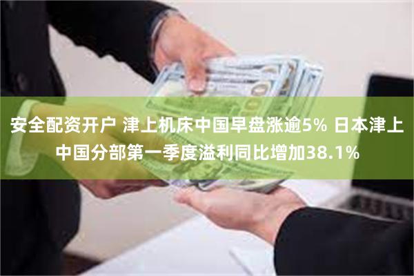 安全配资开户 津上机床中国早盘涨逾5% 日本津上中国分部第一季度溢利同比增加38.1%