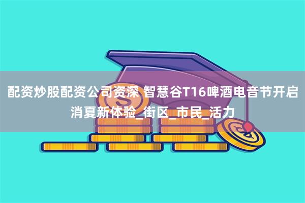 配资炒股配资公司资深 智慧谷T16啤酒电音节开启消夏新体验_街区_市民_活力