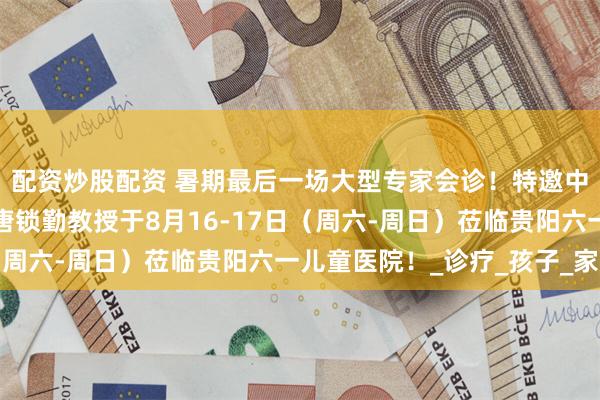 配资炒股配资 暑期最后一场大型专家会诊！特邀中国人民解放军总医院唐锁勤教授于8月16-17日（周六-周日）莅临贵阳六一儿童医院！_诊疗_孩子_家长