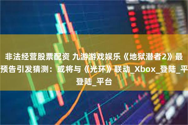 非法经营股票配资 九游游戏娱乐《地狱潜者2》最新预告引发猜测：或将与《光环》联动_Xbox_登陆_平台