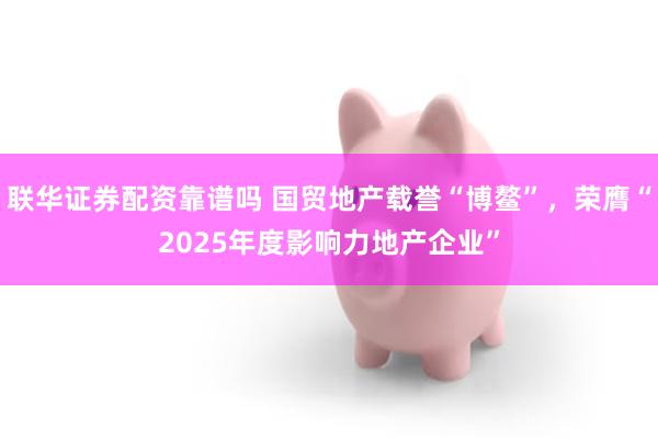 联华证券配资靠谱吗 国贸地产载誉“博鳌”，荣膺“2025年度影响力地产企业”