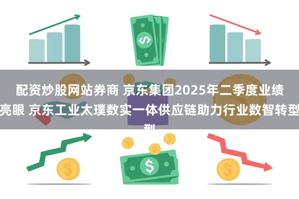 配资炒股网站券商 京东集团2025年二季度业绩亮眼 京东工业太璞数实一体供应链助力行业数智转型