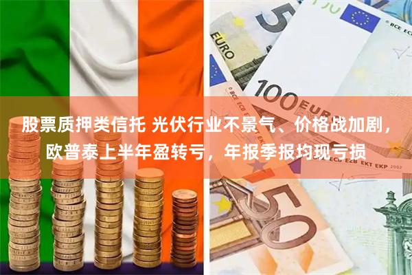 股票质押类信托 光伏行业不景气、价格战加剧，欧普泰上半年盈转亏，年报季报均现亏损