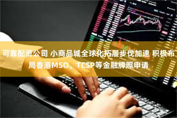 可靠配资公司 小商品城全球化拓展步伐加速 积极布局香港MSO、TCSP等金融牌照申请