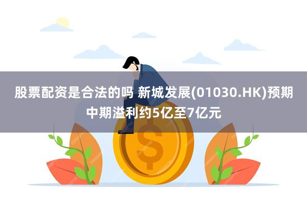 股票配资是合法的吗 新城发展(01030.HK)预期中期溢利约5亿至7亿元
