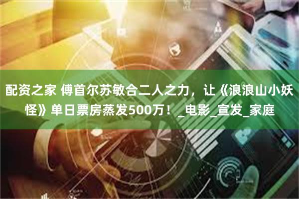 配资之家 傅首尔苏敏合二人之力，让《浪浪山小妖怪》单日票房蒸发500万！_电影_宣发_家庭