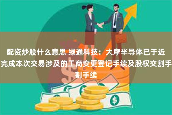 配资炒股什么意思 绿通科技：大摩半导体已于近日完成本次交易涉及的工商变更登记手续及股权交割手续
