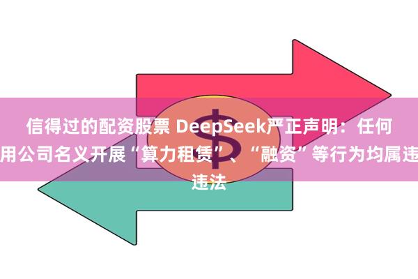 信得过的配资股票 DeepSeek严正声明：任何冒用公司名义开展“算力租赁”、“融资”等行为均属违法