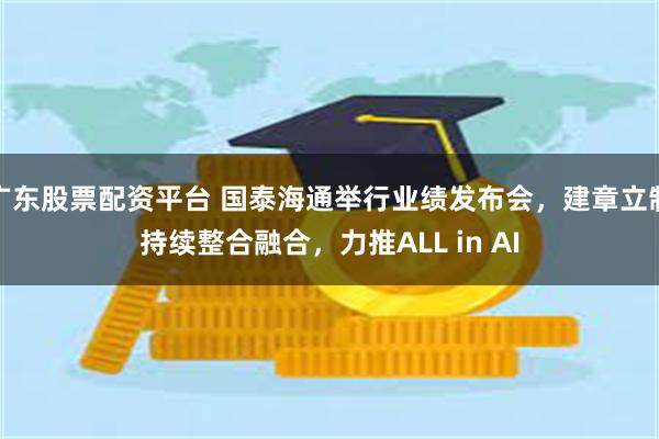 广东股票配资平台 国泰海通举行业绩发布会,建章立制持续整合融合,力推ALL in AI