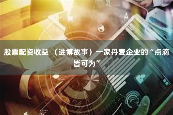 股票配资收益 （进博故事）一家丹麦企业的“点滴皆可为”