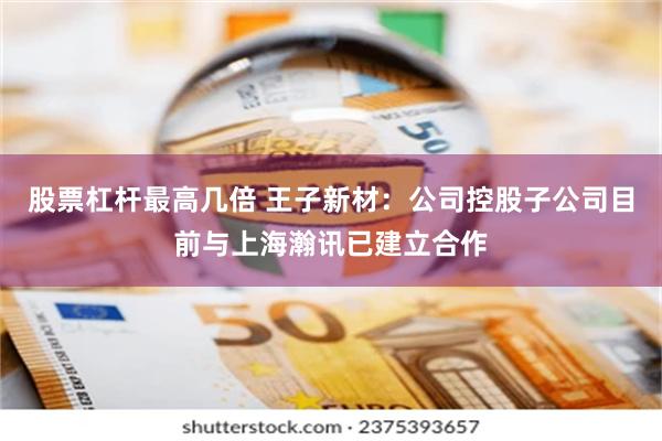 股票杠杆最高几倍 王子新材：公司控股子公司目前与上海瀚讯已建立合作