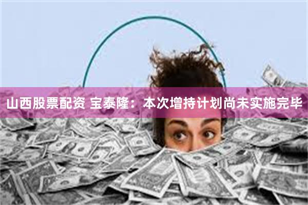 山西股票配资 宝泰隆：本次增持计划尚未实施完毕
