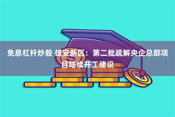 免息杠杆炒股 雄安新区:第二批疏解央企总部项目陆续开工建设