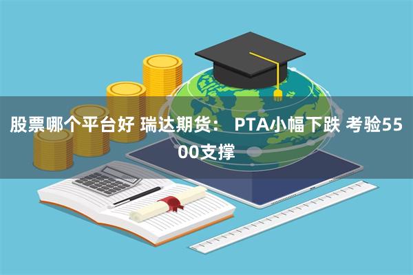 股票哪个平台好 瑞达期货： PTA小幅下跌 考验5500支撑