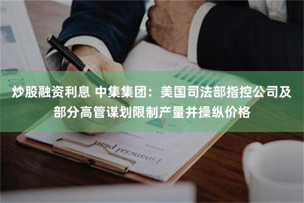 炒股融资利息 中集集团：美国司法部指控公司及部分高管谋划限制产量并操纵价格