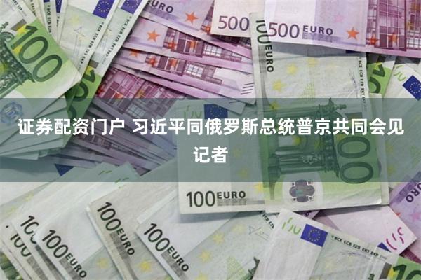 证券配资门户 习近平同俄罗斯总统普京共同会见记者