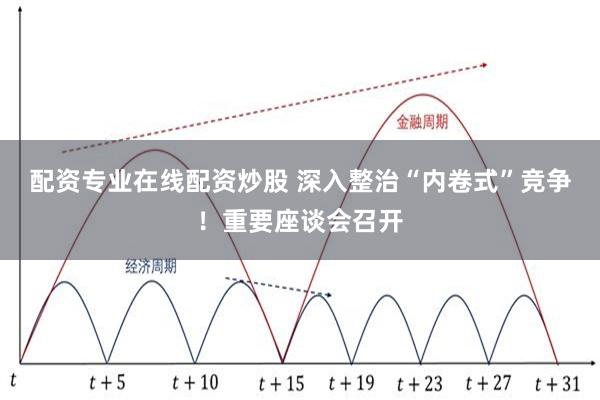 配资专业在线配资炒股 深入整治“内卷式”竞争！重要座谈会召开