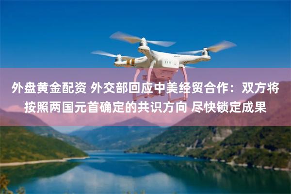 外盘黄金配资 外交部回应中美经贸合作：双方将按照两国元首确定的共识方向 尽快锁定成果