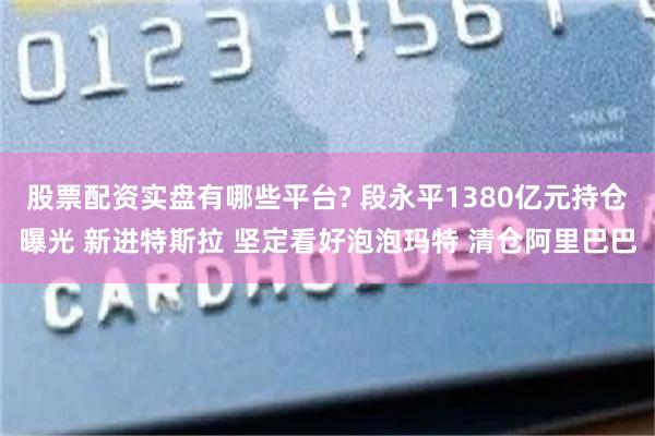 股票配资实盘有哪些平台? 段永平1380亿元持仓曝光 新进特斯拉 坚定看好泡泡玛特 清仓阿里巴巴