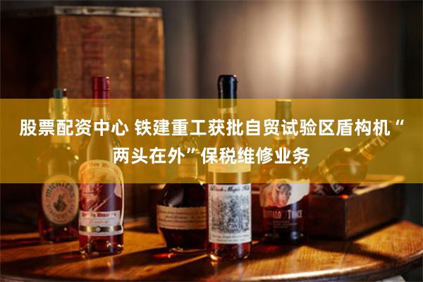 股票配资中心 铁建重工获批自贸试验区盾构机“两头在外”保税维修业务