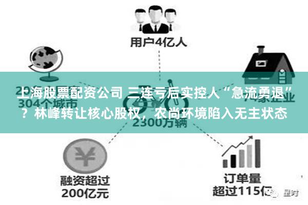 上海股票配资公司 三连亏后实控人“急流勇退”?林峰转让核心股权,农尚环境陷入无主状态
