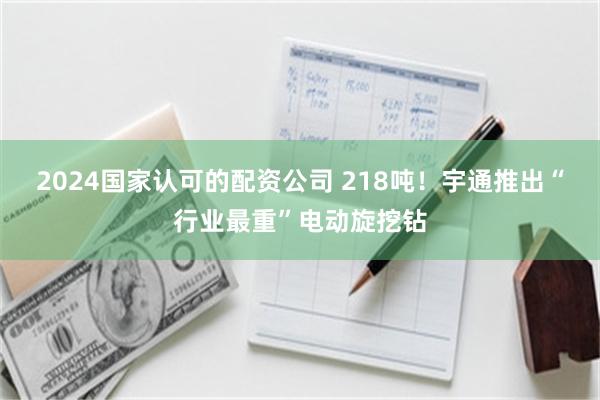 2024国家认可的配资公司 218吨！宇通推出“行业最重”电动旋挖钻