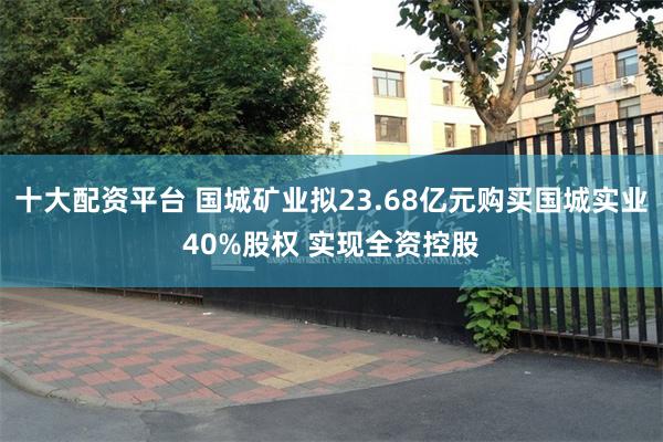 十大配资平台 国城矿业拟23.68亿元购买国城实业40%股权 实现全资控股