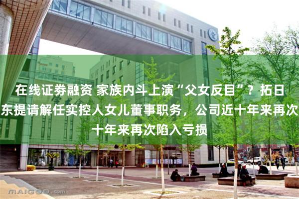 在线证劵融资 家族内斗上演“父女反目”？拓日新能二股东提请解任实控人女儿董事职务，公司近十年来再次陷入亏损