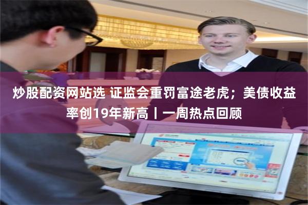 炒股配资网站选 证监会重罚富途老虎;美债收益率创19年新高丨一周热点回顾
