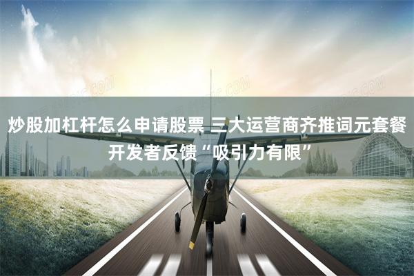 炒股加杠杆怎么申请股票 三大运营商齐推词元套餐 开发者反馈“吸引力有限”