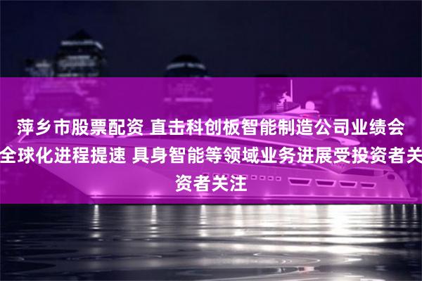 萍乡市股票配资 直击科创板智能制造公司业绩会：全球化进程提速 具身智能等领域业务进展受投资者关注