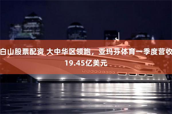 白山股票配资 大中华区领跑，亚玛芬体育一季度营收19.45亿美元