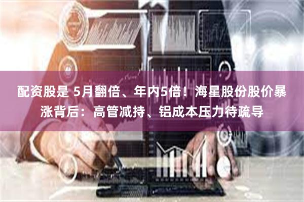 配资股是 5月翻倍、年内5倍！海星股份股价暴涨背后：高管减持、铝成本压力待疏导