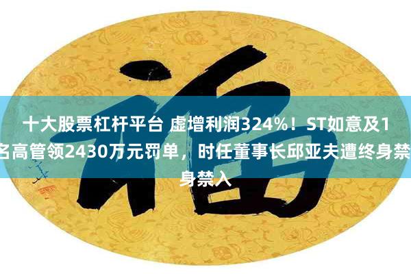 十大股票杠杆平台 虚增利润324%!ST如意及11名高管领2430万元罚单,时任董事长邱亚夫遭终身禁入