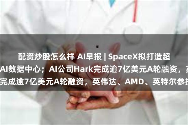 配资炒股怎么样 AI早报 | SpaceX拟打造超级太阳能工厂，助力太空AI数据中心；AI公司Hark完成逾7亿美元A轮融资，英伟达、AMD、英特尔参投