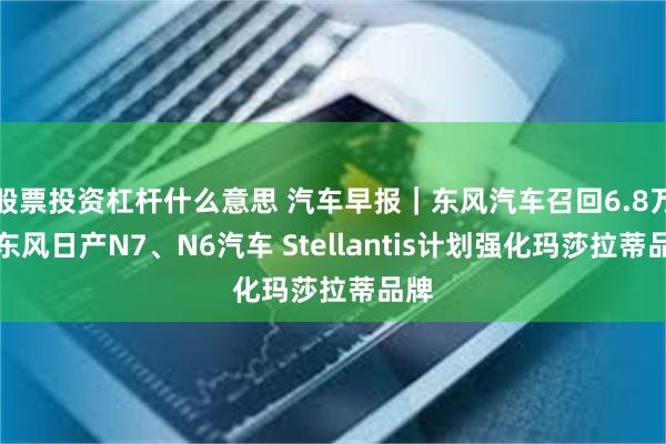 股票投资杠杆什么意思 汽车早报｜东风汽车召回6.8万辆东风日产N7、N6汽车 Stellantis计划强化玛莎拉蒂品牌