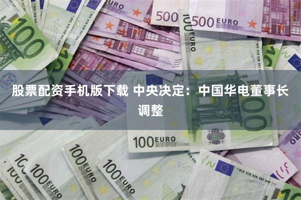 股票配资手机版下载 中央决定：中国华电董事长调整