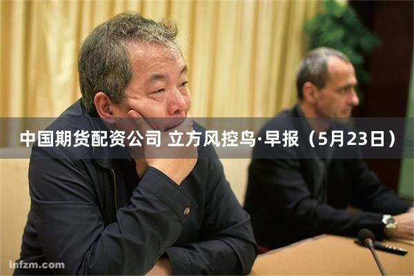 中国期货配资公司 立方风控鸟·早报（5月23日）
