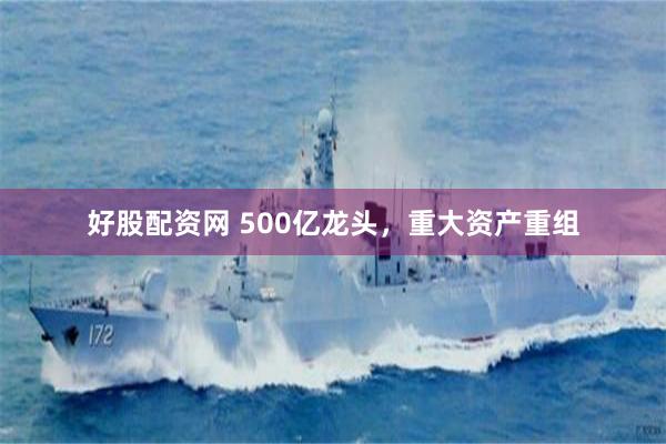 好股配资网 500亿龙头，重大资产重组