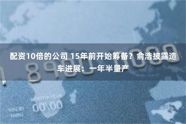 配资10倍的公司 15年前开始筹备？俞浩披露造车进展：一年半量产