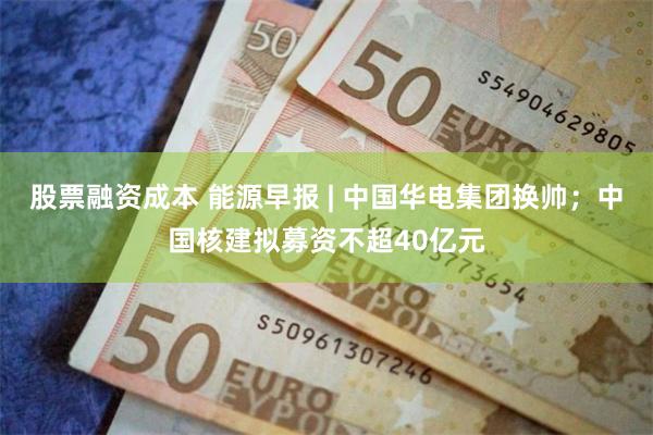 股票融资成本 能源早报 | 中国华电集团换帅；中国核建拟募资不超40亿元