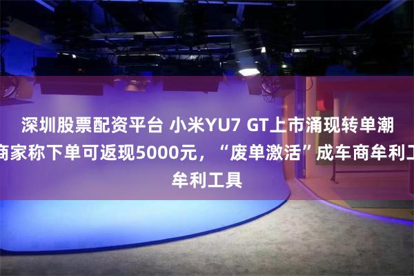 深圳股票配资平台 小米YU7 GT上市涌现转单潮：商家称下单可返现5000元，“废单激活”成车商牟利工具