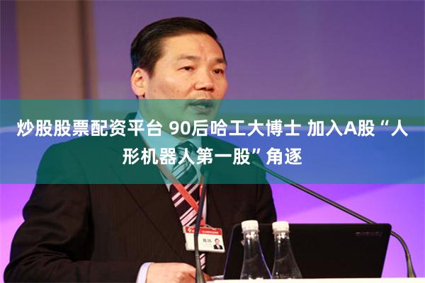 炒股股票配资平台 90后哈工大博士 加入A股“人形机器人第一股”角逐